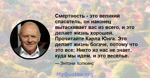 Смертность - это великий спасатель, он наконец вытаскивает вас из всего, и это делает жизнь хорошей. Прочитайте Карла Юнга. Это делает жизнь богаче, потому что это все; Никто из нас не знает, куда мы идем, и это веселье.