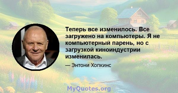 Теперь все изменилось. Все загружено на компьютеры. Я не компьютерный парень, но с загрузкой киноиндустрии изменилась.