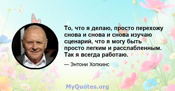 То, что я делаю, просто перехожу снова и снова и снова изучаю сценарий, что я могу быть просто легким и расслабленным. Так я всегда работаю.