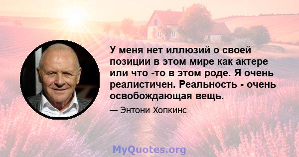 У меня нет иллюзий о своей позиции в этом мире как актере или что -то в этом роде. Я очень реалистичен. Реальность - очень освобождающая вещь.