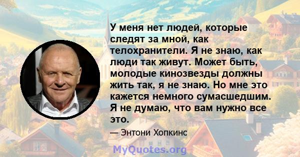 У меня нет людей, которые следят за мной, как телохранители. Я не знаю, как люди так живут. Может быть, молодые кинозвезды должны жить так, я не знаю. Но мне это кажется немного сумасшедшим. Я не думаю, что вам нужно