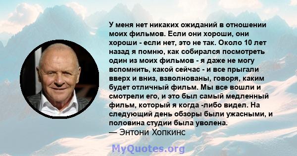 У меня нет никаких ожиданий в отношении моих фильмов. Если они хороши, они хороши - если нет, это не так. Около 10 лет назад я помню, как собирался посмотреть один из моих фильмов - я даже не могу вспомнить, какой