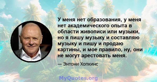 У меня нет образования, у меня нет академического опыта в области живописи или музыки, но я пишу музыку и составляю музыку и пишу и продаю картины, и мое правило, ну, они не могут арестовать меня.