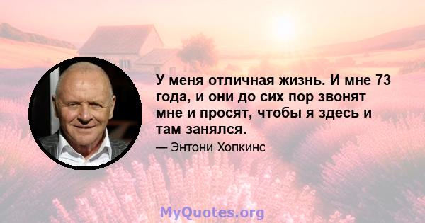 У меня отличная жизнь. И мне 73 года, и они до сих пор звонят мне и просят, чтобы я здесь и там занялся.