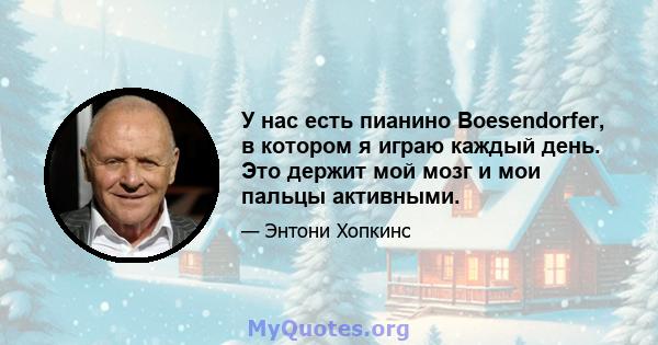 У нас есть пианино Boesendorfer, в котором я играю каждый день. Это держит мой мозг и мои пальцы активными.