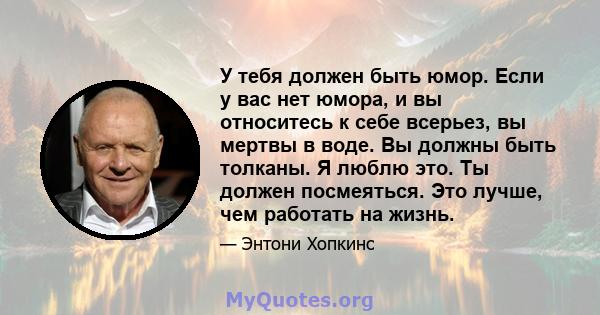 У тебя должен быть юмор. Если у вас нет юмора, и вы относитесь к себе всерьез, вы мертвы в воде. Вы должны быть толканы. Я люблю это. Ты должен посмеяться. Это лучше, чем работать на жизнь.