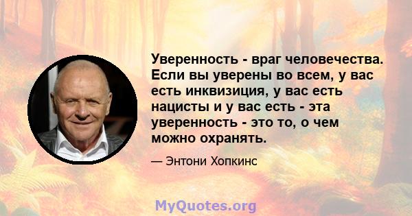 Уверенность - враг человечества. Если вы уверены во всем, у вас есть инквизиция, у вас есть нацисты и у вас есть - эта уверенность - это то, о чем можно охранять.