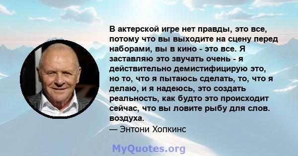 В актерской игре нет правды, это все, потому что вы выходите на сцену перед наборами, вы в кино - это все. Я заставляю это звучать очень - я действительно демистифицирую это, но то, что я пытаюсь сделать, то, что я