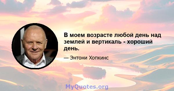 В моем возрасте любой день над землей и вертикаль - хороший день.