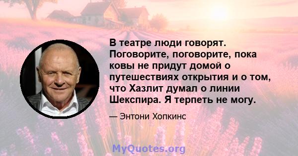 В театре люди говорят. Поговорите, поговорите, пока ковы не придут домой о путешествиях открытия и о том, что Хазлит думал о линии Шекспира. Я терпеть не могу.