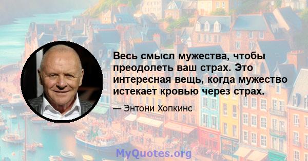 Весь смысл мужества, чтобы преодолеть ваш страх. Это интересная вещь, когда мужество истекает кровью через страх.