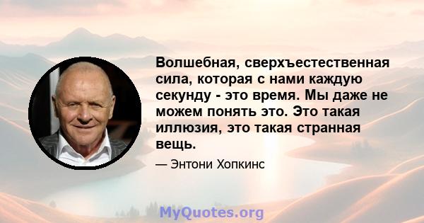 Волшебная, сверхъестественная сила, которая с нами каждую секунду - это время. Мы даже не можем понять это. Это такая иллюзия, это такая странная вещь.