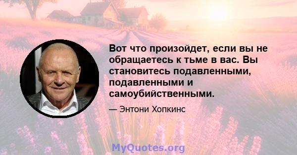 Вот что произойдет, если вы не обращаетесь к тьме в вас. Вы становитесь подавленными, подавленными и самоубийственными.