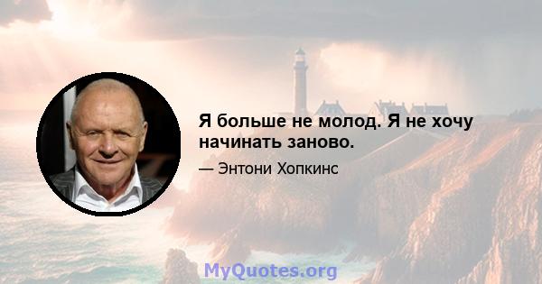 Я больше не молод. Я не хочу начинать заново.