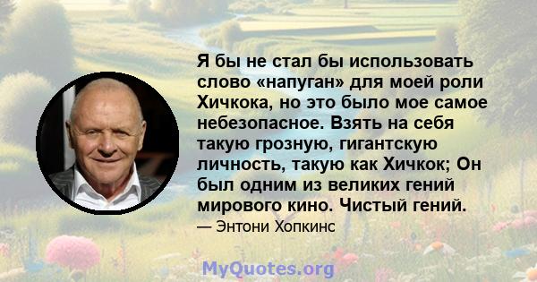 Я бы не стал бы использовать слово «напуган» для моей роли Хичкока, но это было мое самое небезопасное. Взять на себя такую ​​грозную, гигантскую личность, такую ​​как Хичкок; Он был одним из великих гений мирового