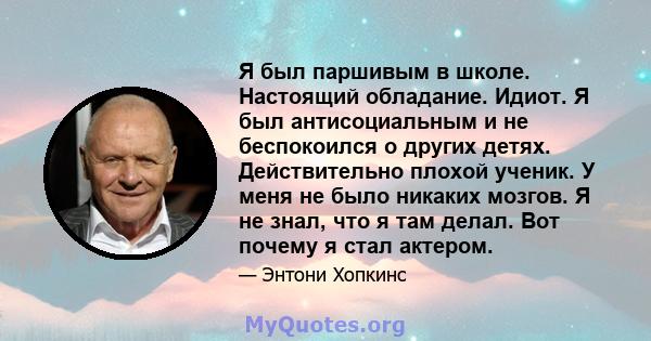 Я был паршивым в школе. Настоящий обладание. Идиот. Я был антисоциальным и не беспокоился о других детях. Действительно плохой ученик. У меня не было никаких мозгов. Я не знал, что я там делал. Вот почему я стал актером.