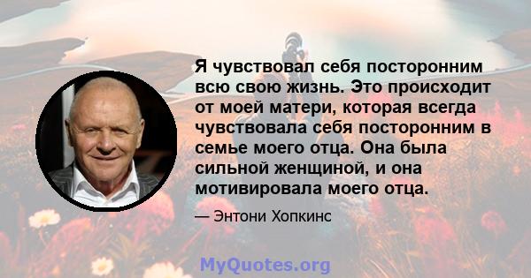 Я чувствовал себя посторонним всю свою жизнь. Это происходит от моей матери, которая всегда чувствовала себя посторонним в семье моего отца. Она была сильной женщиной, и она мотивировала моего отца.