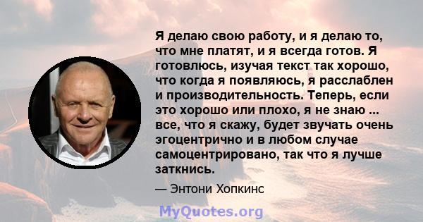 Я делаю свою работу, и я делаю то, что мне платят, и я всегда готов. Я готовлюсь, изучая текст так хорошо, что когда я появляюсь, я расслаблен и производительность. Теперь, если это хорошо или плохо, я не знаю ... все,