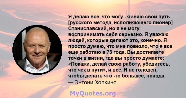 Я делаю все, что могу - я знаю свой путь [русского метода, исполняющего пионер] Станиславский, но я не могу воспринимать себя серьезно. Я уважаю людей, которые делают это, конечно. Я просто думаю, что мне повезло, что я 