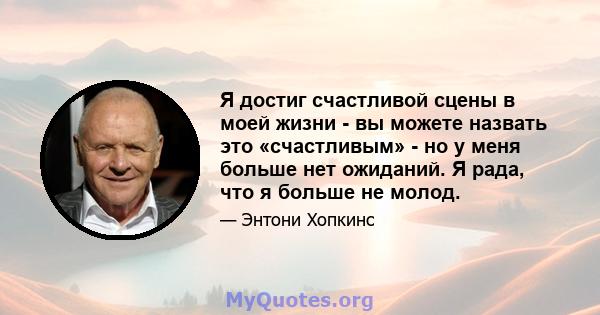 Я достиг счастливой сцены в моей жизни - вы можете назвать это «счастливым» - но у меня больше нет ожиданий. Я рада, что я больше не молод.