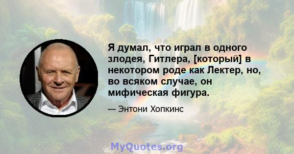 Я думал, что играл в одного злодея, Гитлера, [который] в некотором роде как Лектер, но, во всяком случае, он мифическая фигура.