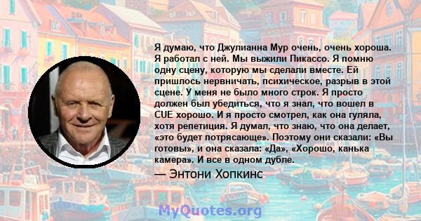 Я думаю, что Джулианна Мур очень, очень хороша. Я работал с ней. Мы выжили Пикассо. Я помню одну сцену, которую мы сделали вместе. Ей пришлось нервничать, психическое, разрыв в этой сцене. У меня не было много строк. Я