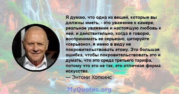 Я думаю, что одна из вещей, которые вы должны иметь, - это уважение к камере, реальное уважение и настоящую любовь к ней, и действительно, когда я говорю, воспринимать ее серьезно, цитируйте «серьезно», я имею в виду не 