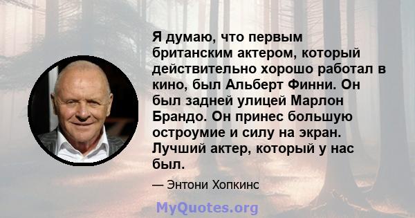 Я думаю, что первым британским актером, который действительно хорошо работал в кино, был Альберт Финни. Он был задней улицей Марлон Брандо. Он принес большую остроумие и силу на экран. Лучший актер, который у нас был.