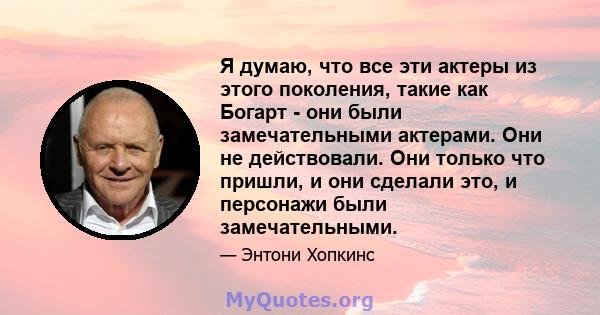 Я думаю, что все эти актеры из этого поколения, такие как Богарт - они были замечательными актерами. Они не действовали. Они только что пришли, и они сделали это, и персонажи были замечательными.