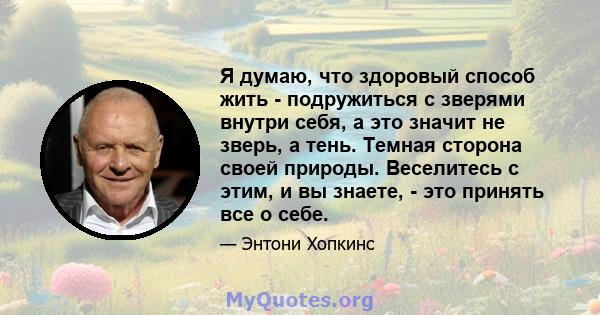 Я думаю, что здоровый способ жить - подружиться с зверями внутри себя, а это значит не зверь, а тень. Темная сторона своей природы. Веселитесь с этим, и вы знаете, - это принять все о себе.