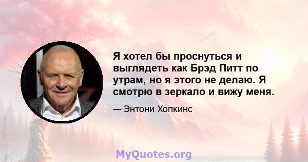 Я хотел бы проснуться и выглядеть как Брэд Питт по утрам, но я этого не делаю. Я смотрю в зеркало и вижу меня.