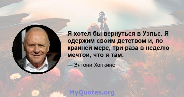 Я хотел бы вернуться в Уэльс. Я одержим своим детством и, по крайней мере, три раза в неделю мечтой, что я там.