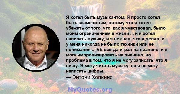 Я хотел быть музыкантом. Я просто хотел быть знаменитым, потому что я хотел убежать от того, что, как я чувствовал, было моим ограничением в жизни ... и я хотел написать музыку, и я не знал, что я делал, и у меня