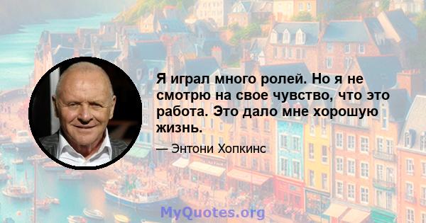 Я играл много ролей. Но я не смотрю на свое чувство, что это работа. Это дало мне хорошую жизнь.