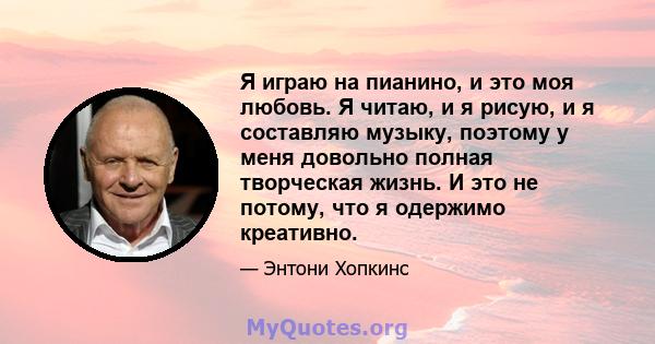 Я играю на пианино, и это моя любовь. Я читаю, и я рисую, и я составляю музыку, поэтому у меня довольно полная творческая жизнь. И это не потому, что я одержимо креативно.