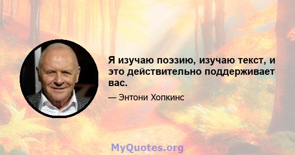 Я изучаю поэзию, изучаю текст, и это действительно поддерживает вас.