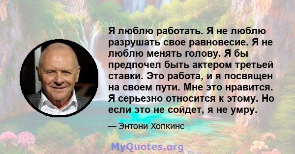 Я люблю работать. Я не люблю разрушать свое равновесие. Я не люблю менять голову. Я бы предпочел быть актером третьей ставки. Это работа, и я посвящен на своем пути. Мне это нравится. Я серьезно относится к этому. Но