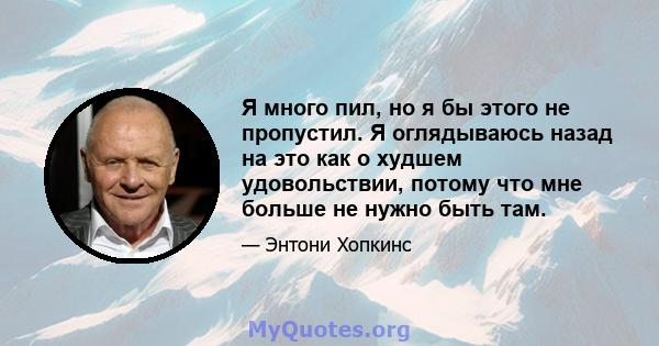 Я много пил, но я бы этого не пропустил. Я оглядываюсь назад на это как о худшем удовольствии, потому что мне больше не нужно быть там.