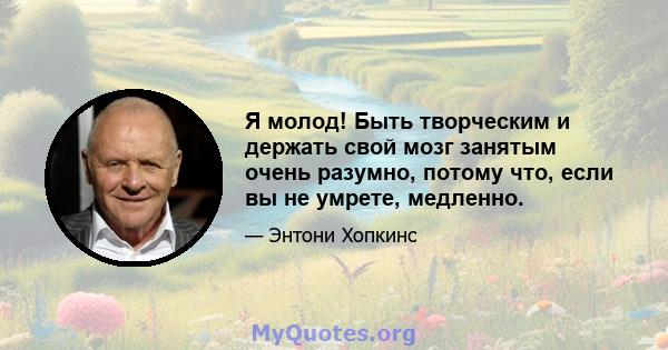 Я молод! Быть творческим и держать свой мозг занятым очень разумно, потому что, если вы не умрете, медленно.