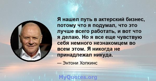 Я нашел путь в актерский бизнес, потому что я подумал, что это лучше всего работать, и вот что я делаю. Но я все еще чувствую себя немного незнакомцем во всем этом. Я никогда не принадлежал никуда.