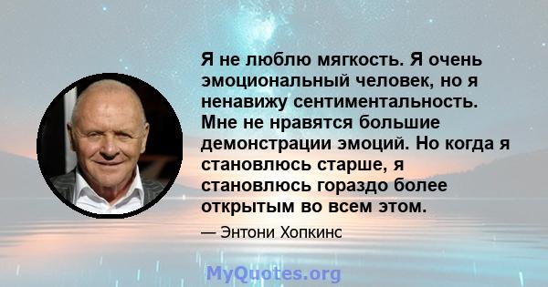 Я не люблю мягкость. Я очень эмоциональный человек, но я ненавижу сентиментальность. Мне не нравятся большие демонстрации эмоций. Но когда я становлюсь старше, я становлюсь гораздо более открытым во всем этом.