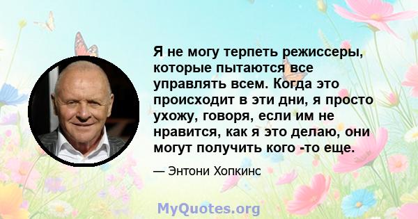 Я не могу терпеть режиссеры, которые пытаются все управлять всем. Когда это происходит в эти дни, я просто ухожу, говоря, если им не нравится, как я это делаю, они могут получить кого -то еще.