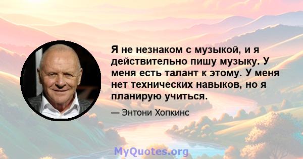 Я не незнаком с музыкой, и я действительно пишу музыку. У меня есть талант к этому. У меня нет технических навыков, но я планирую учиться.