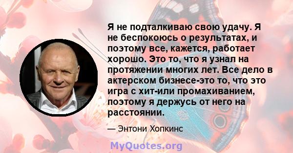 Я не подталкиваю свою удачу. Я не беспокоюсь о результатах, и поэтому все, кажется, работает хорошо. Это то, что я узнал на протяжении многих лет. Все дело в актерском бизнесе-это то, что это игра с хит-или