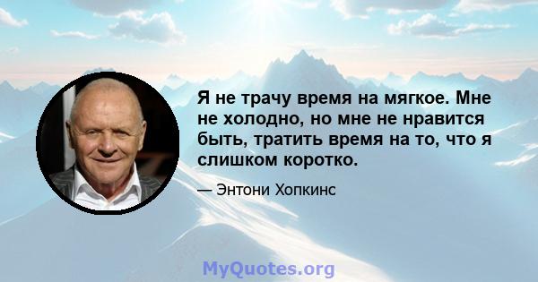 Я не трачу время на мягкое. Мне не холодно, но мне не нравится быть, тратить время на то, что я слишком коротко.