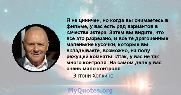 Я не циничен, но когда вы снимаетесь в фильме, у вас есть ряд вариантов в качестве актера. Затем вы видите, что все это разрезано, и все те драгоценные маленькие кусочки, которые вы вкладываете, возможно, на полу