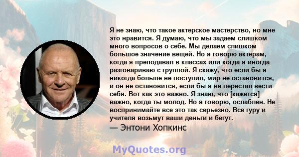 Я не знаю, что такое актерское мастерство, но мне это нравится. Я думаю, что мы задаем слишком много вопросов о себе. Мы делаем слишком большое значение вещей. Но я говорю актерам, когда я преподавал в классах или когда 