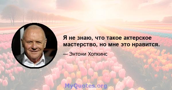 Я не знаю, что такое актерское мастерство, но мне это нравится.