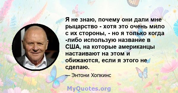 Я не знаю, почему они дали мне рыцарство - хотя это очень мило с их стороны, - но я только когда -либо использую название в США, на которые американцы настаивают на этом и обижаются, если я этого не сделаю.