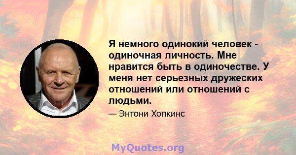 Я немного одинокий человек - одиночная личность. Мне нравится быть в одиночестве. У меня нет серьезных дружеских отношений или отношений с людьми.